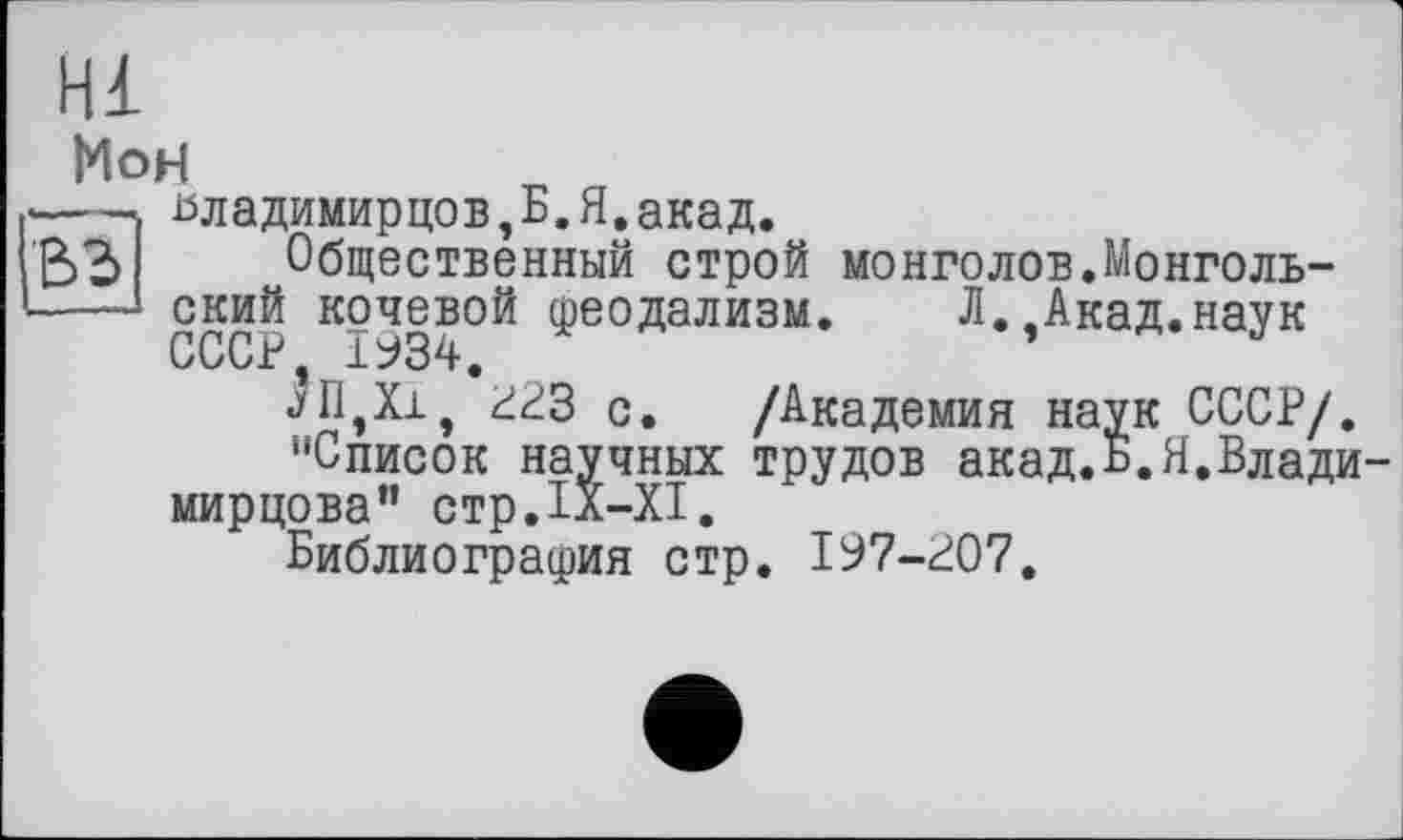 ﻿Hl
вз
МоН
йладимирцов,Б.Я.акад.
Общественный строй монголов.Монгольский кочевой феодализм. СССР 1934.
«уП,Хх, 4^3 с. і‘чшділлпп «і
"Список научных трудов акад мирцова" стр.ІХ-ХІ.
Библиография стр. І97-Р07.
Л.,Акад.наук
/Академия наук СССР/, трудов акад.Б.Я.Влади-